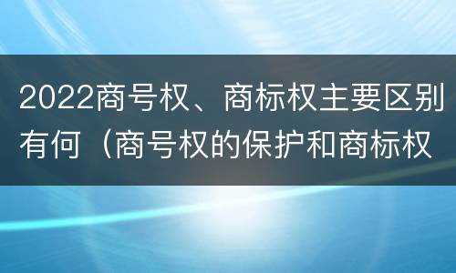 2022商号权、商标权主要区别有何（商号权的保护和商标权的保护一样是全国性范围的）