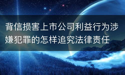 背信损害上市公司利益行为涉嫌犯罪的怎样追究法律责任