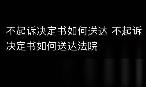 不起诉决定书如何送达 不起诉决定书如何送达法院