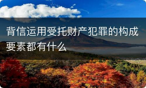 背信运用受托财产犯罪的构成要素都有什么