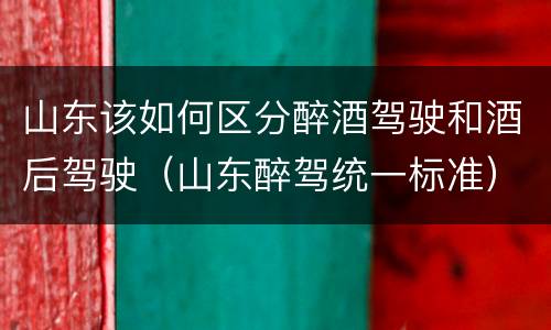 山东该如何区分醉酒驾驶和酒后驾驶（山东醉驾统一标准）