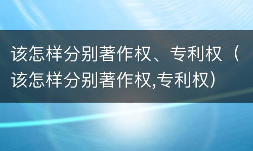 该怎样分别著作权、专利权（该怎样分别著作权,专利权）