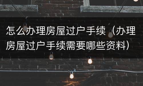 怎么办理房屋过户手续（办理房屋过户手续需要哪些资料）