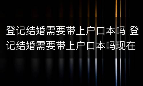登记结婚需要带上户口本吗 登记结婚需要带上户口本吗现在