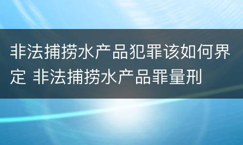 非法捕捞水产品犯罪该如何界定 非法捕捞水产品罪量刑