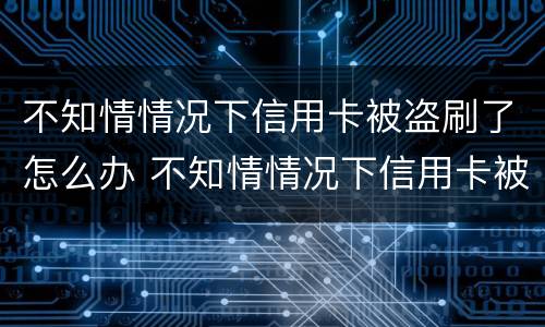 不知情情况下信用卡被盗刷了怎么办 不知情情况下信用卡被盗刷了怎么办呢