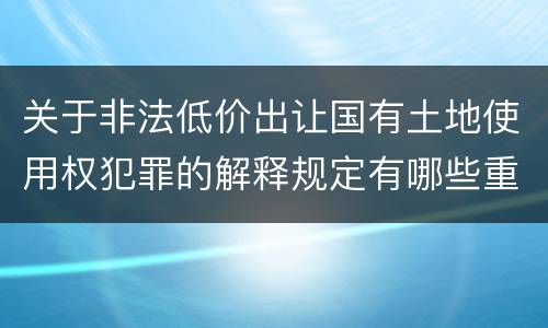 关于非法低价出让国有土地使用权犯罪的解释规定有哪些重要内容