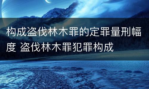 构成盗伐林木罪的定罪量刑幅度 盗伐林木罪犯罪构成