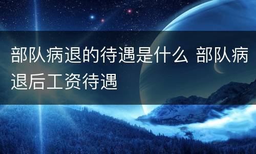 部队病退的待遇是什么 部队病退后工资待遇