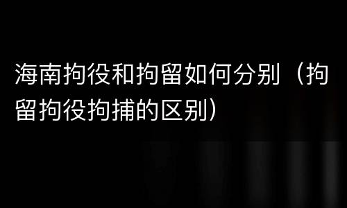 海南拘役和拘留如何分别（拘留拘役拘捕的区别）