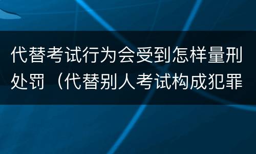 代替考试行为会受到怎样量刑处罚（代替别人考试构成犯罪吗）