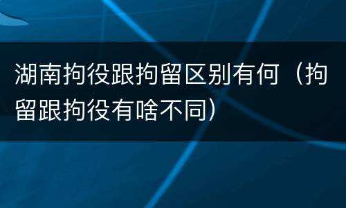 湖南拘役跟拘留区别有何（拘留跟拘役有啥不同）