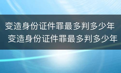 变造身份证件罪最多判多少年 变造身份证件罪最多判多少年徒刑