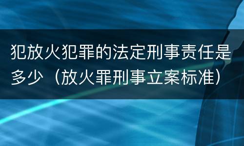 犯放火犯罪的法定刑事责任是多少（放火罪刑事立案标准）