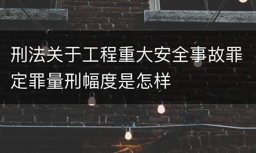 刑法关于工程重大安全事故罪定罪量刑幅度是怎样