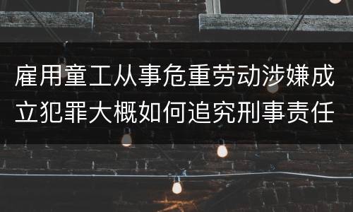 雇用童工从事危重劳动涉嫌成立犯罪大概如何追究刑事责任