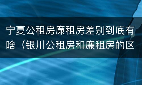 宁夏公租房廉租房差别到底有啥（银川公租房和廉租房的区别）