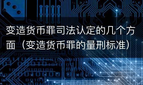 变造货币罪司法认定的几个方面（变造货币罪的量刑标准）