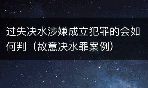 过失决水涉嫌成立犯罪的会如何判（故意决水罪案例）