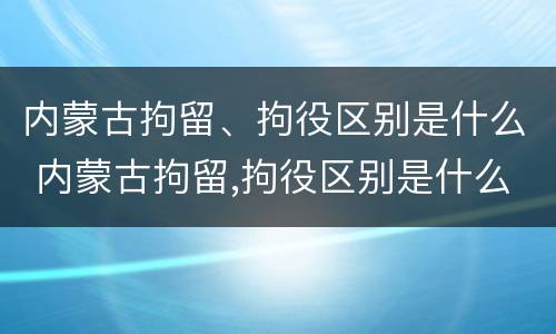 内蒙古拘留、拘役区别是什么 内蒙古拘留,拘役区别是什么意思