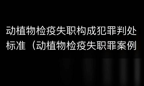 动植物检疫失职构成犯罪判处标准（动植物检疫失职罪案例）