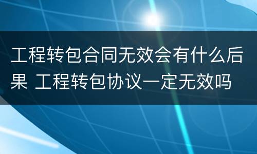 工程转包合同无效会有什么后果 工程转包协议一定无效吗