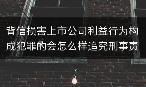 背信损害上市公司利益行为构成犯罪的会怎么样追究刑事责任
