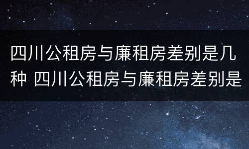 四川公租房与廉租房差别是几种 四川公租房与廉租房差别是几种情况
