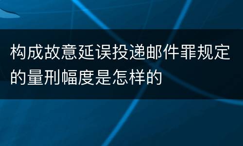 构成故意延误投递邮件罪规定的量刑幅度是怎样的