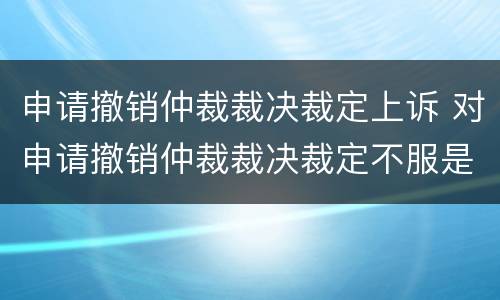 申请撤销仲裁裁决裁定上诉 对申请撤销仲裁裁决裁定不服是否可以上诉