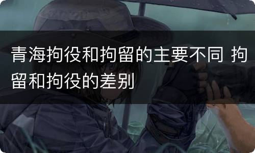 青海拘役和拘留的主要不同 拘留和拘役的差别