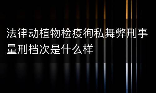 法律动植物检疫徇私舞弊刑事量刑档次是什么样