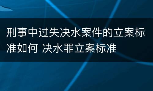 刑事中过失决水案件的立案标准如何 决水罪立案标准