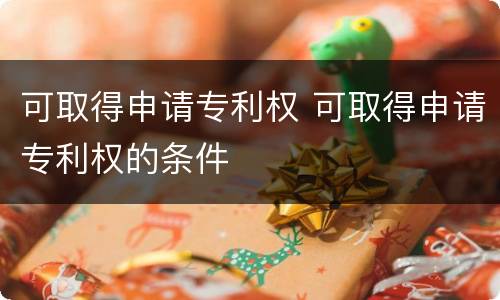 可取得申请专利权 可取得申请专利权的条件