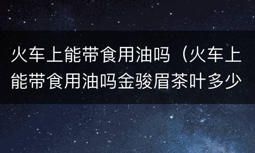 火车上能带食用油吗（火车上能带食用油吗金骏眉茶叶多少钱一合皇家茶道）