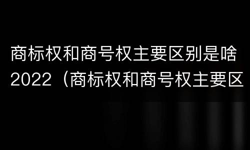 商标权和商号权主要区别是啥2022（商标权和商号权主要区别是啥2022年的）