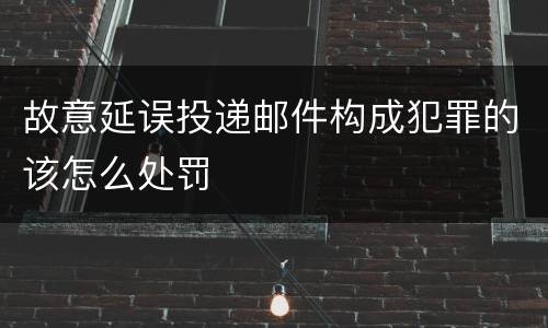 故意延误投递邮件构成犯罪的该怎么处罚