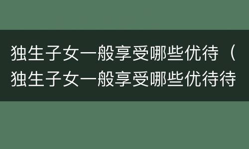 独生子女一般享受哪些优待（独生子女一般享受哪些优待待遇）