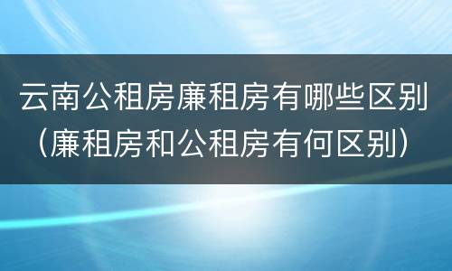 云南公租房廉租房有哪些区别（廉租房和公租房有何区别）