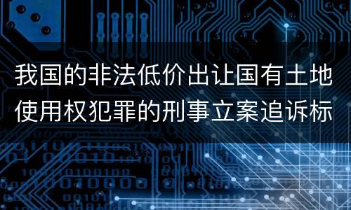 我国的非法低价出让国有土地使用权犯罪的刑事立案追诉标准