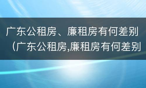 广东公租房、廉租房有何差别（广东公租房,廉租房有何差别呢）
