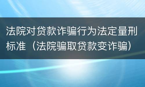 法院对贷款诈骗行为法定量刑标准（法院骗取贷款变诈骗）