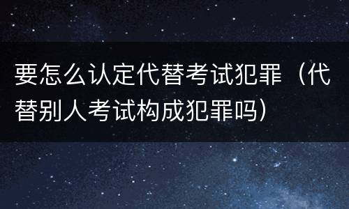 要怎么认定代替考试犯罪（代替别人考试构成犯罪吗）