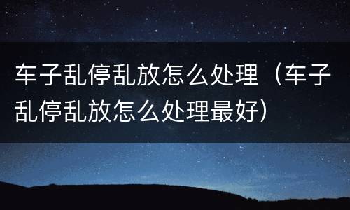 车子乱停乱放怎么处理（车子乱停乱放怎么处理最好）