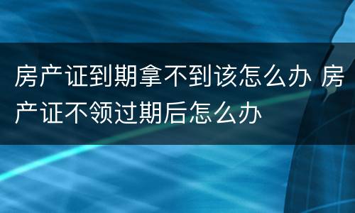 房产证到期拿不到该怎么办 房产证不领过期后怎么办