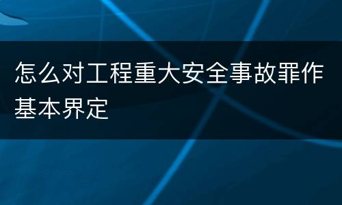 怎么对工程重大安全事故罪作基本界定