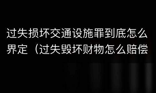 过失损坏交通设施罪到底怎么界定（过失毁坏财物怎么赔偿）