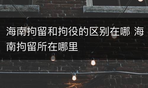 海南拘留和拘役的区别在哪 海南拘留所在哪里