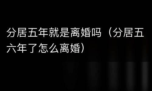 分居五年就是离婚吗（分居五六年了怎么离婚）