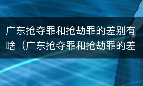 广东抢夺罪和抢劫罪的差别有啥（广东抢夺罪和抢劫罪的差别有啥区别）